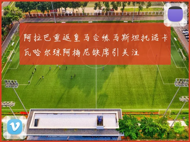 阿拉巴重返皇马合练马斯坦托诺卡瓦哈尔琼阿梅尼缺席引关注