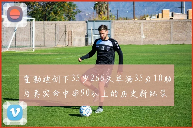 霍勒迪创下35岁266天单场35分10助与真实命中率90以上的历史新纪录
