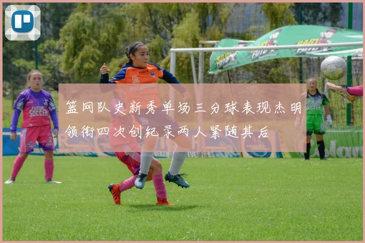 篮网队史新秀单场三分球表现杰明领衔四次创纪录两人紧随其后