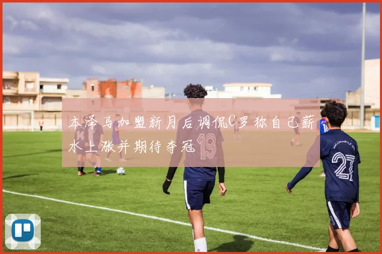 本泽马加盟新月后调侃C罗称自己薪水上涨并期待夺冠