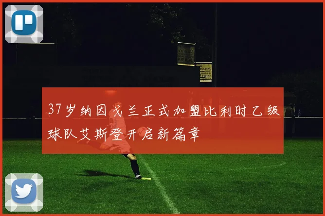 37岁纳因戈兰正式加盟比利时乙级球队艾斯登开启新篇章