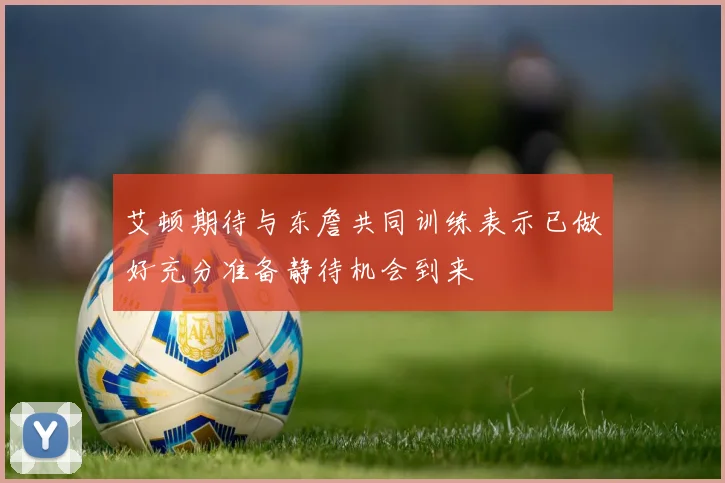 艾顿期待与东詹共同训练表示已做好充分准备静待机会到来