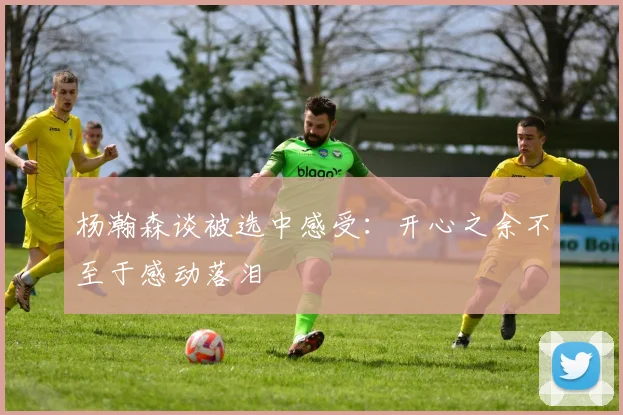 杨瀚森谈被选中感受：开心之余不至于感动落泪